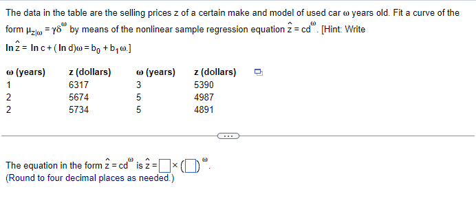 The data in the table are the selling prices z of a certain make and model of used car w years old. Fit a curve of the
form Hz/w=yo by means of the nonlinear sample regression equation 2 = cd". [Hint: Write
Inz Inc+ (Ind)w = bo+b₁w.]
Ⓡ (years) z (dollars)
Ⓡ (years)
z (dollars)
122
6317
2
5674
2
5734
355
5390
4987
5
4891
(0)
(0)
The equation in the form 2 = cd is 2 =[
0"
(Round to four decimal places as needed.)