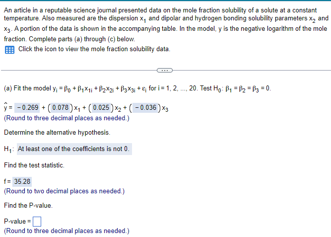 An article in a reputable science journal presented data on the mole fraction solubility of a solute at a constant
temperature. Also measured are the dispersion x, and dipolar and hydrogen bonding solubility parameters X2 and
X3. A portion of the data is shown in the accompanying table. In the model, y is the negative logarithm of the mole
fraction. Complete parts (a) through (c) below.
Click the icon to view the mole fraction solubility data.
(a) Fit the model y; = ßo + B₁×1; +ẞ2×2; +ẞ3×3; + £; for i = 1, 2, ..., 20. Test Ho: B₁ = B₂ =B3 = 0.
y= -0.269 + (0.078) ×₁ + (0.025) ×2 + ( − 0.036)x3
(Round to three decimal places as needed.)
Determine the alternative hypothesis.
H₁: At least one of the coefficients is not 0.
Find the test statistic.
f = 35.28
(Round to two decimal places as needed.)
Find the P-value.
P-value=
(Round to three decimal places as needed.)