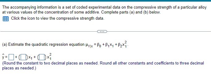 The accompanying information is a set of coded experimental data on the compressive strength of a particular alloy
at various values of the concentration of some additive. Complete parts (a) and (b) below.
Click the icon to view the compressive strength data.
(a) Estimate the quadratic regression equation Hyx = ß₁ +ß₁×₁ +ß₂×²².
ŷ = + (D) ×₁ + (1) ×³ {
(Round the constant to two decimal places as needed. Round all other constants and coefficients to three decimal
places as needed.)