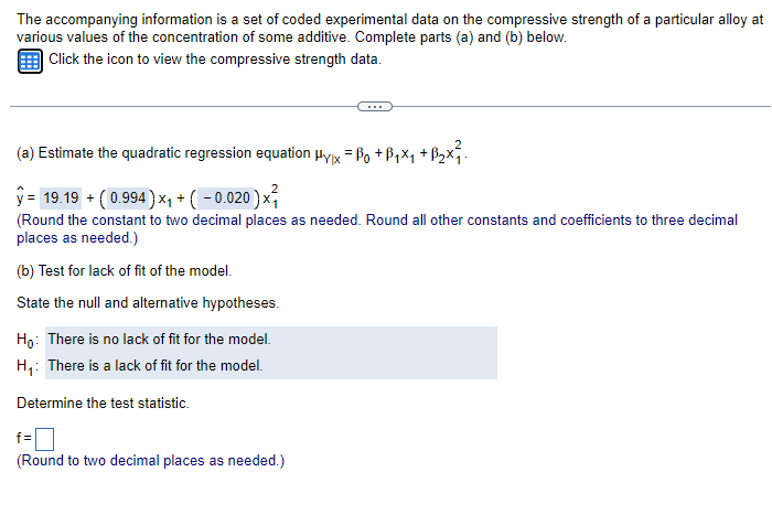 The accompanying information is a set of coded experimental data on the compressive strength of a particular alloy at
various values of the concentration of some additive. Complete parts (a) and (b) below.
Click the icon to view the compressive strength data.
(a) Estimate the quadratic regression equation Hyx = ßo +ẞ₁×₁ +ẞ₂x²₁.
ŷ= 19.19 + (0.994) ×₁ + ( − 0.020 ) ×²
(Round the constant to two decimal places as needed. Round all other constants and coefficients to three decimal
places as needed.)
(b) Test for lack of fit of the model.
State the null and alternative hypotheses.
Ho: There is no lack of fit for the model.
H₁: There is a lack of fit for the model.
Determine the test statistic.
f =
(Round to two decimal places as needed.)