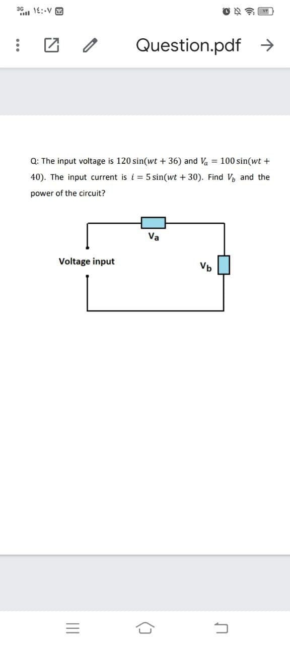36 1E:-V E
Question.pdf →
Q: The input voltage is 120 sin(wt + 36) and Va = 100 sin(wt +
40). The input current is i = 5 sin(wt + 30). Find V, and the
power of the circuit?
Va
Voltage input
Vb
(]
II
