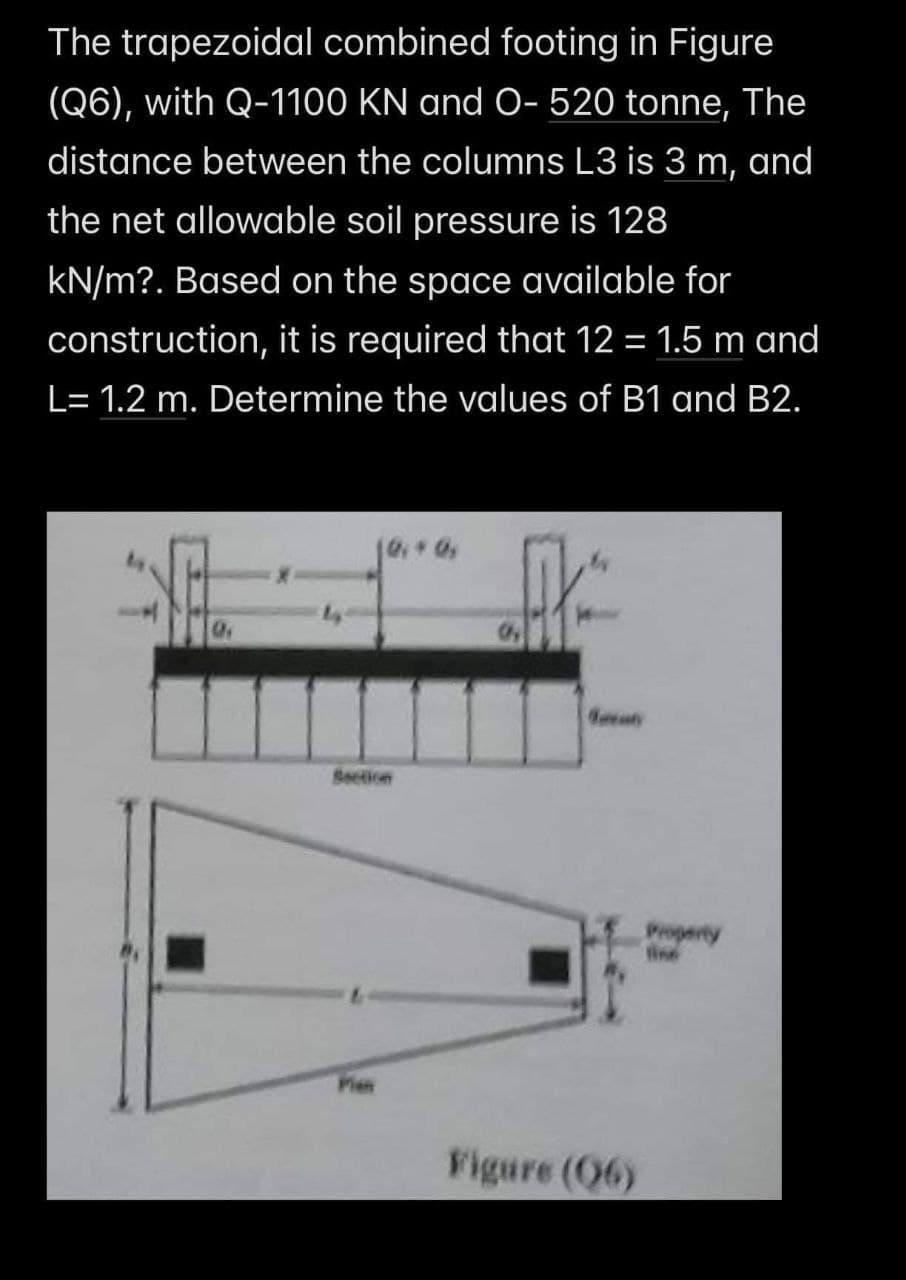 The trapezoidal combined footing in Figure
(Q6), with Q-1100 KN and O- 520 tonne, The
distance between the columns L3 is 3 m, and
the net allowable soil pressure is 128
kN/m?. Based on the space available for
construction, it is required that 12 = 1.5 m and
L= 1.2 m. Determine the values of B1 and B2.
AK
Figure (06)
Property