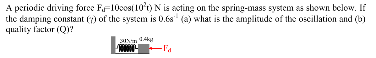 A periodic driving force Fa=10cos(10°t) N is acting on the spring-mass system as shown below. If
the damping constant (y) of the system is 0.6s (a) what is the amplitude of the oscillation and (b)
quality factor (Q)?
30N/m 0.4kg
