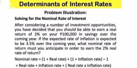 Determinants of Interest Rates
Problem Illustration:
Solving for the Nominal Rate of Interest
After considering a number of investment opportunities,
you have decided that you should be able to earn a real
return of 2% on your P100,000 in savings over the
coming year. If the expected rate of inflation is expected
to be 3.5% over the coming year, what nominal rate of
return must you anticipate in order to earn the 2% real
rate of return?
Nominal rate= (1 + Real rate) + (1+ Inflation rate) - 1
= Real rate + Inflation rate + (Real rate x Inflation rate)