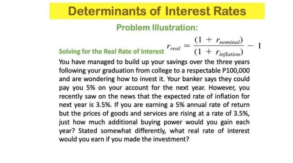 Determinants of Interest Rates
Problem Illustration:
(1 + nominal)
1
Solving for the Real Rate of Interest real
(1 + inflation)
You have managed to build up your savings over the three years
following your graduation from college to a respectable P100,000
and are wondering how to invest it. Your banker says they could
pay you 5% on your account for the next year. However, you
recently saw on the news that the expected rate of inflation for
next year is 3.5%. If you are earning a 5% annual rate of return
but the prices of goods and services are rising at a rate of 3.5%,
just how much additional buying power would you gain each
year? Stated somewhat differently, what real rate of interest
would you earn if you made the investment?