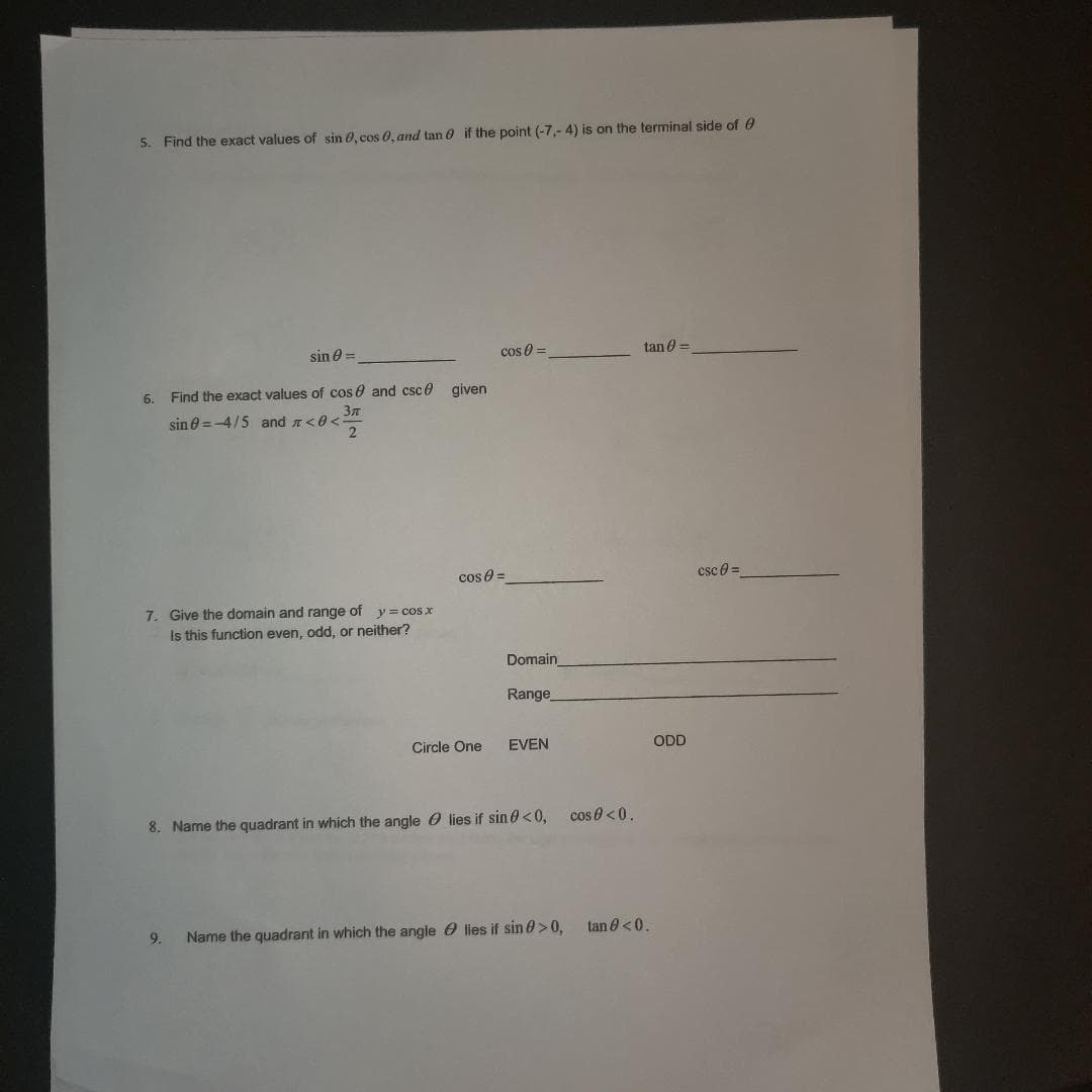 5. Find the exact values of sin 0, cos 0, and tan if the point (-7,-4) is on the terminal side of
sin =
6. Find the exact values of cos and csc given
Зл
9<372
sin = -4/5 and <0<:
7. Give the domain and range y = cos x
of
Is this function even, odd, or neither?
9.
cos =
cos =
Circle One
Domain
Range
EVEN
8. Name the quadrant in which the anglelies if sin 0 <0, cos 0 <0.
Name the quadrant in which the angle lies if sin > 0,
tan =
tan 0 <0.
ODD
csc 8=