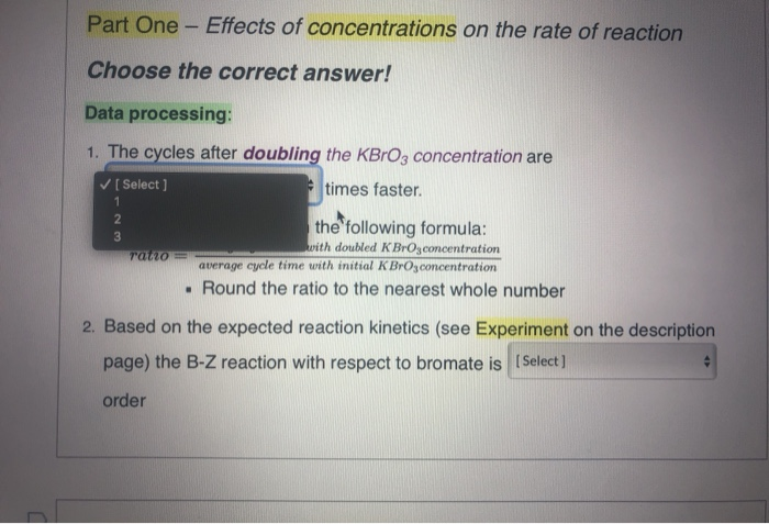 Part One - Effects of concentrations on the rate of reaction
Choose the correct answer!
Data processing:
1. The cycles after doubling the KBRO3 concentration are
V[ Select ]
* times faster.
1.
the following formula:
with doubled KBrOzconcentration
average cycle time with initial KBrOzconcentration
Tatio=
• Round the ratio to the nearest whole number
2. Based on the expected reaction kinetics (see Experiment on the description
page) the B-Z reaction with respect to bromate is (Select]
order
