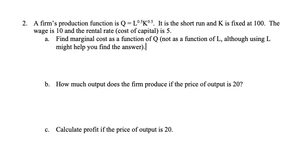 2. A firm's production function is Q = L0.5K0.5. It is the short run and K is fixed at 100. The
wage is 10 and the rental rate (cost of capital) is 5.
Find marginal cost as a function of Q (not as a function of L, although using L
might help you find the answer).|
b. How much output does the firm produce if the price of output is 20?
c. Calculate profit if the price of output is 20.