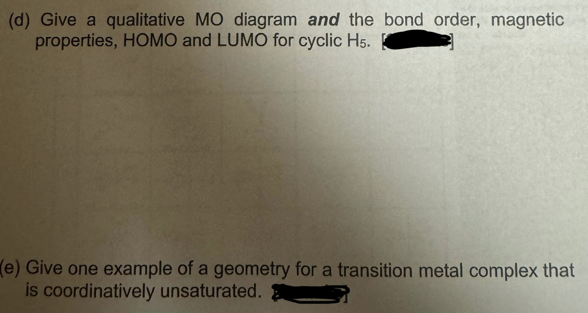 (d) Give a qualitative MO diagram and the bond order, magnetic
properties, HOMO and LUMO for cyclic H5.
(e) Give one example of a geometry for a transition metal complex that
is coordinatively unsaturated.