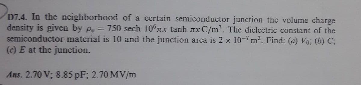D7.4. In the neighborhood of a certain semiconductor junction the volume charge
density is given by Po =
semiconductor material is 10 and the junction area is 2 x 10-7 m2. Find: (a) Vo; (b) C;
(c) E at the junction.
750 sech 106TX tanh nx C/m³. The dielectric constant of the
Ans. 2.70 V; 8.85 pF; 2.70 MV/m
