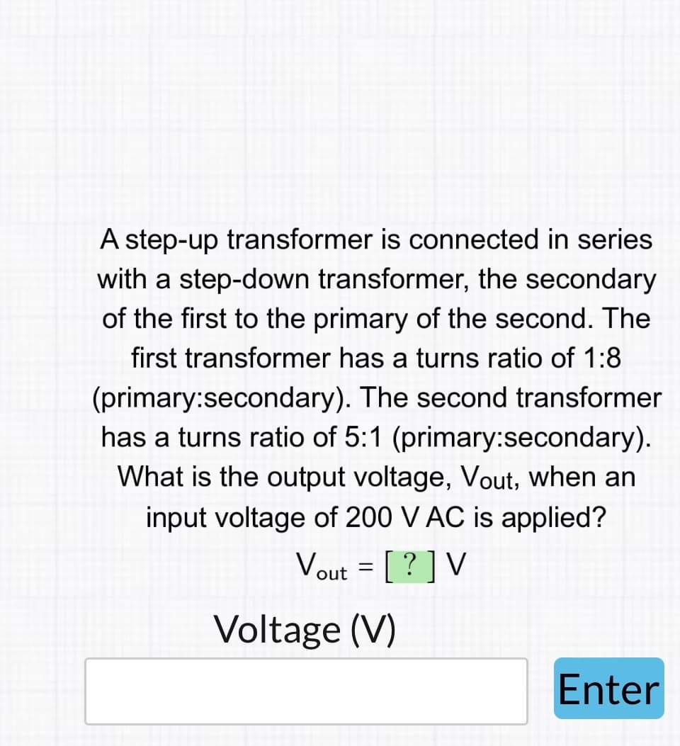 A step-up transformer is connected in series
with a step-down transformer, the secondary
of the first to the primary of the second. The
first transformer has turns ratio of 1:8
(primary:secondary). The second transformer
has a turns ratio of 5:1 (primary:secondary).
What is the output voltage, Vout, when an
input voltage of 200 V AC is applied?
Vout = [?] V
Voltage (V)
Enter