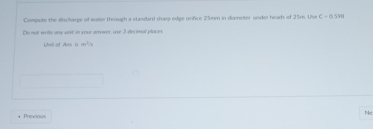 Compute the discharge of water through a standard sharp edge orifice 25mm in diameter under heads of 25m. Use C = 0.598
Do not write any unit in your answer, use 3 decimal places
Unit of Ans is m³/s
< Previous
Ne: