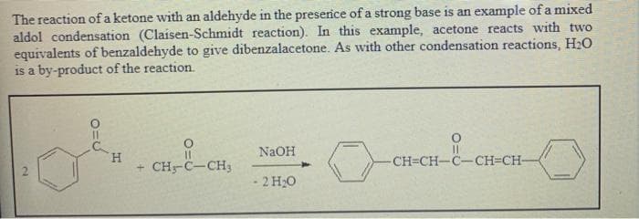 The reaction ofa ketone with an aldehyde in the preserice of a strong base is an example of a mixed
aldol condensation (Claisen-Schmidt reaction). In this example, acetone reacts with two
equivalents of benzaldehyde to give dibenzalacetone. As with other condensation reactions, H2O
is a by-product of the reaction.
NaOH
H.
+ CH-C-CH3
CH=CH-C-CH=CH-
- 2 H20
2.
