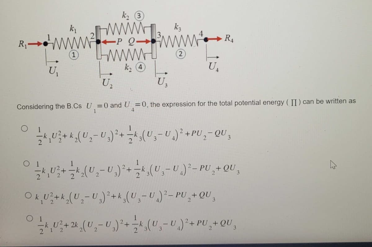 k₁
www
k₂ ③
www
P Q
wwwww
R₁
U₁
Ս.
k₂4
k3
RA
U₁
U₁₂
Considering the B.Cs U=0 and U=0, the expression for the total potential energy (II) can be written as
1
4
+ k
-
1
ΟΙ
-k
1
2 2
1
(U₂- U₁)²+ ½ (U₁-U)² - PU₂+ QU 3
2
Ok U²+k₂(U₂-U)²+k (UU)² - PU₂+ QU3
12
21 2
2
01
2k
- U
212
2
PU +