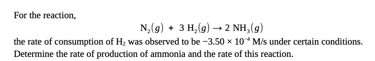 For the reaction,
N,(g) + 3 H,(g) → 2 NH,(g)
the rate of consumption of H2 was observed to be -3.50 × 10* M/s under certain conditions.
Determine the rate of production of ammonia and the rate of this reaction.
