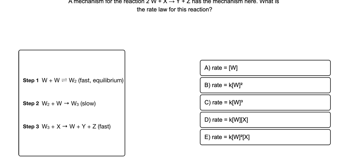 A mechanism for the reaction 2
Y + Z has the mechanism here. What is
the rate law for this reaction?
A) rate = [W]
Step 1 W + W W2 (fast, equilibrium)
B) rate = k[W]?
Step 2 W2 + W → W3 (slow)
C) rate = k[W]³
D) rate = k[W][X]
Step 3 W3 + X → W + Y + Z (fast)
E) rate = k[W]²[X]
