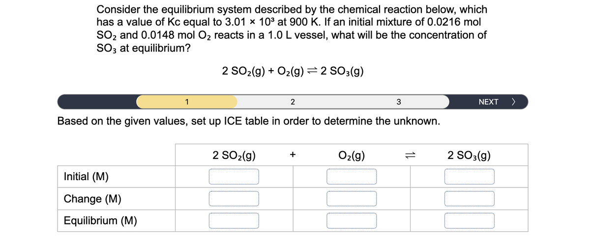 Consider the equilibrium system described by the chemical reaction below, which
has a value of Kc equal to 3.01 x 103 at 900 K. If an initial mixture of 0.0216 mol
SO2 and 0.0148 mol O2 reacts in a 1.0 L vessel, what will be the concentration of
SO3 at equilibrium?
2 SO2(g) + O2(g)=2 SO3(g)
1
2
3
NEXT
>
Based on the given values, set up ICE table in order to determine the unknown.
2 SO2(g)
O2(g)
2 SO3(g)
+
Initial (M)
Change (M)
Equilibrium (M)
1L
