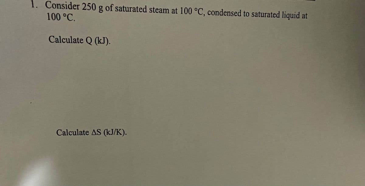 1. Consider 250 g of saturated steam at 100 °C, condensed to saturated liquid at
100 °C.
Calculate Q (kJ).
Calculate AS (kJ/K).