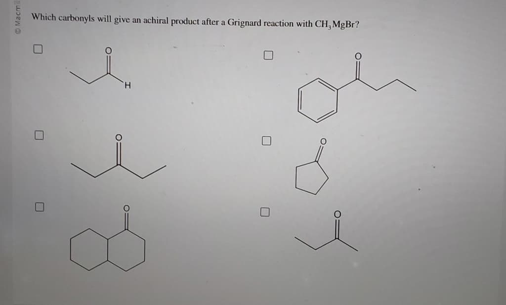Macmill
Which carbonyls will give an achiral product after a Grignard reaction with CH, MgBr?
☐
H
☐
O=
☐
☐
i