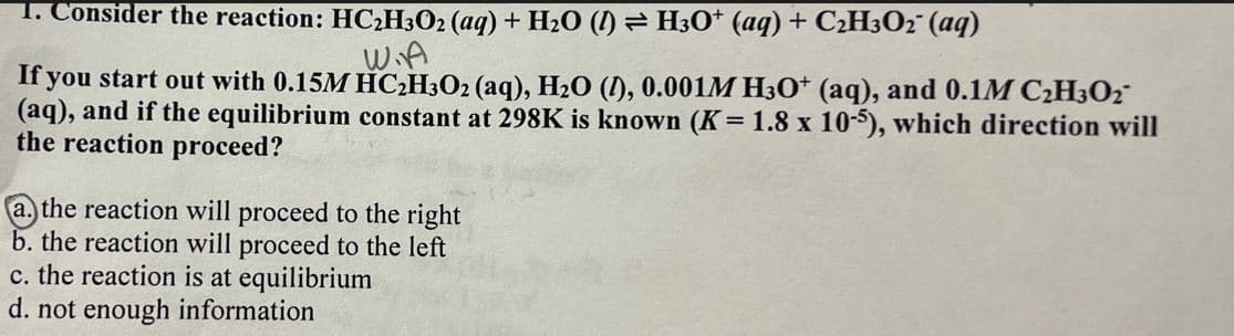 1. Consider the reaction: HC2H3O2 (aq) + H2O (l) = H3O+ (aq) + C2H3O2 (aq)
W.A
If you start out with 0.15M HC2H3O2 (aq), H₂O (), 0.001M H3O+ (aq), and 0.1M C2H3O2
(aq), and if the equilibrium constant at 298K is known (K = 1.8 x 10-5), which direction will
the reaction proceed?
a. the reaction will proceed to the right
b. the reaction will proceed to the left
c. the reaction is at equilibrium
d. not enough information