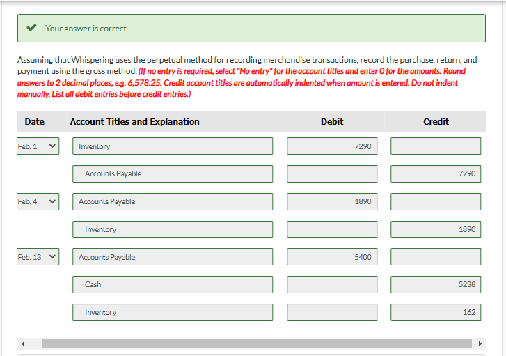 Assuming that Whispering uses the perpetual method for recording merchandise transactions, record the purchase, return, and
payment using the gross method. (If no entry is required, select "No entry" for the account titles and enter O for the amounts. Round
answers to 2 decimal places, e.g. 6,578.25. Credit account titles are automatically indented when amount is entered. Do not indent
manually. List all debit entries before credit entries.)
Your answer is correct.
Date
Feb. 1
Feb. 4
Feb. 13 ✓
Account Titles and Explanation
Inventory
Accounts Payable
Accounts Payable
Inventory
Accounts Payable
Cash
Inventory
Debit
7290
1890
5400
Credit
7290
11
1890
5238
162