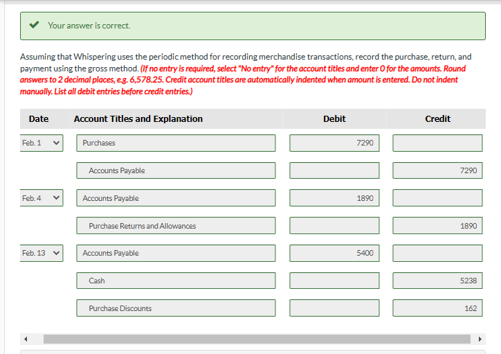 Assuming that Whispering uses the periodic method for recording merchandise transactions, record the purchase, return, and
payment using the gross method. (If no entry is required, select "No entry" for the account titles and enter O for the amounts. Round
answers to 2 decimal places, e.g. 6,578.25. Credit account titles are automatically indented when amount is entered. Do not indent
manually. List all debit entries before credit entries.)
Account Titles and Explanation
Date
Feb. 1
Your answer is correct.
Feb. 4
Feb. 13
Purchases
Accounts Payable
Accounts Payable
Purchase Returns and Allowances
Accounts Payable
Cash
Purchase Discounts
Debit
7290
[]]
1890
5400
Credit
7290
1890
5238
162