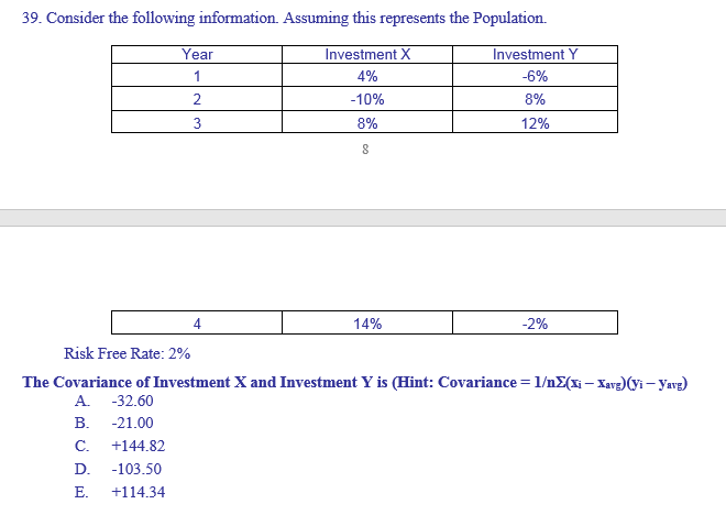39. Consider the following information. Assuming this represents the Population.
Investment X
4%
-10%
8%
8
Year
1
2
3
14%
Investment Y
-6%
8%
12%
-2%
Risk Free Rate: 2%
The Covariance of Investment X and Investment Y is (Hint: Covariance = 1/nΣ(xi — Xavg)(yi - Yavg)
A. -32.60
B. -21.00
C. +144.82
D. -103.50
E. +114.34