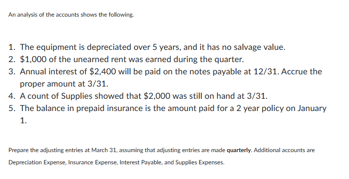 An analysis of the accounts shows the following.
1. The equipment is depreciated over 5 years, and it has no salvage value.
2. $1,000 of the unearned rent was earned during the quarter.
3. Annual interest of $2,400 will be paid on the notes payable at 12/31. Accrue the
proper amount at 3/31.
4. A count of Supplies showed that $2,000 was still on hand at 3/31.
5. The balance in prepaid insurance is the amount paid for a 2 year policy on January
1.
Prepare the adjusting entries at March 31, assuming that adjusting entries are made quarterly. Additional accounts are
Depreciation Expense, Insurance Expense, Interest Payable, and Supplies Expenses.