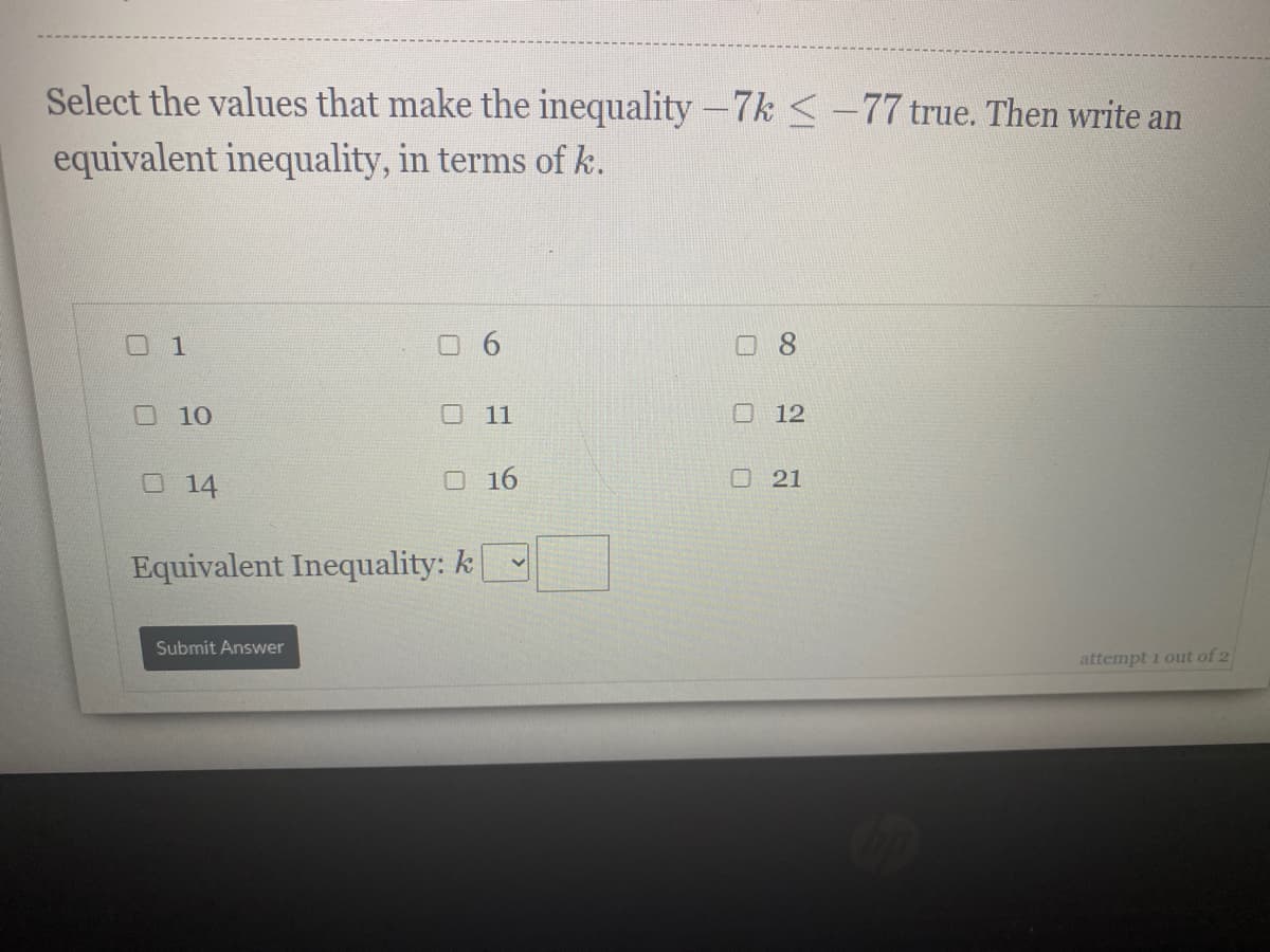 Select the values that make the inequality -7k <-77 true. Then write an
equivalent inequality, in terms of k.
口1
口8
O10
ロ 11
O 12
O14
O 16
O 21
Equivalent Inequality: k
Submit Answer
attempt 1 out of 2
