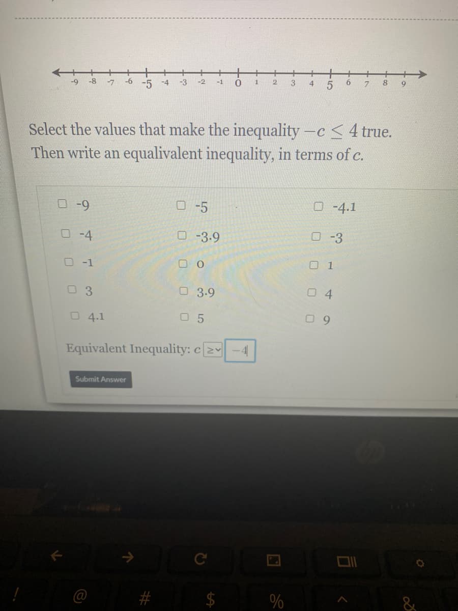 一
-8
-9
-7
-6
-5
-4
-3
-2
-1
1
3
4
5
6.
8
9
7.
Select the values that make the inequality -c <4 true.
Then write an equalivalent inequality, in terms of c.
O-9
O -5
O -4.1
O-4
O -3.9
O-3
O-1
O 1
O3.9
O 4.1
O 5
0 9
Equivalent Inequality: c2
Submit Answer
%
&
