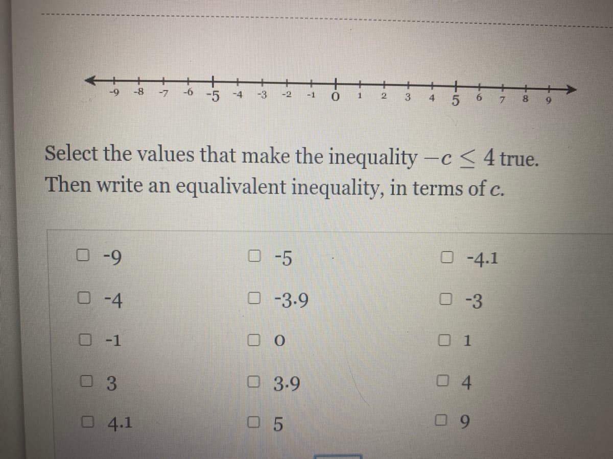 +
-9
-8
-7
-6
-5
-3
-4
-2
-1
2.
3.
4.
8.
Select the values that make the inequality -c<4 true.
Then write an equalivalent inequality, in terms of c.
O-9
O -5
O-4.1
O-4
O-3.-9
O -3
-1
O 1
3.9
0 4
4.1
O 5
3.
