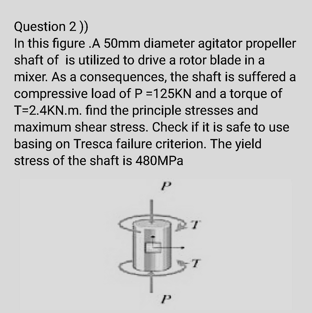 Question 2))
In this figure .A 50mm diameter agitator propeller
shaft of is utilized to drive a rotor blade in a
mixer. As a consequences, the shaft is suffered a
compressive load of P =125KN and a torque of
T=2.4KN.m. find the principle stresses and
maximum shear stress. Check if it is safe to use
basing on Tresca failure criterion. The yield
stress of the shaft is 48OMPA
