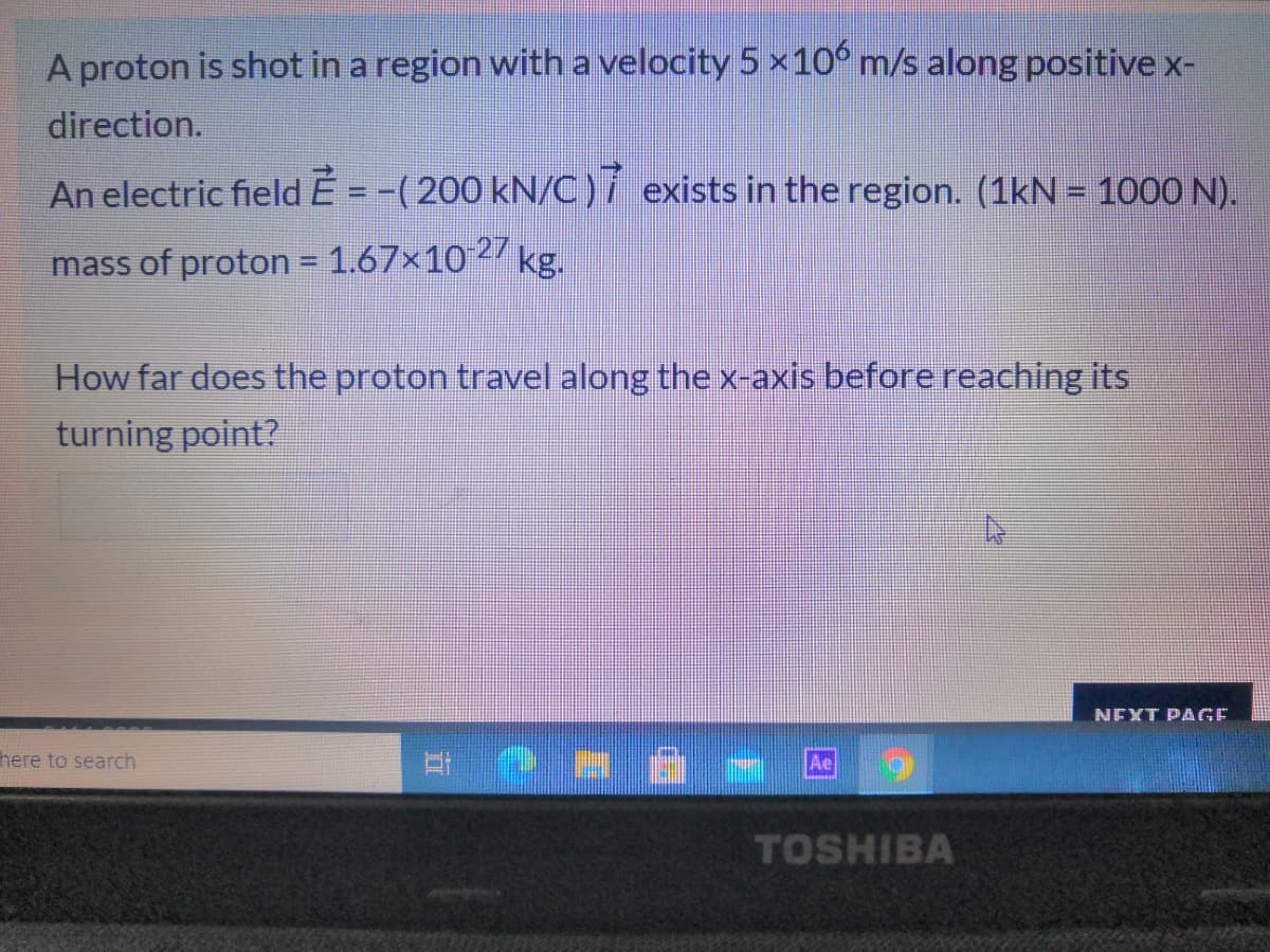 A proton is shot in a region with a velocity 5 x10° m/s along positive x-
direction.
An electric fieldE = -(200 kN/C)í exists in the region. (1kN = 1o00 N).
mass of proton = 1.67x102 kg.
How far does the proton travel along the x-axis before reaching its
turning point?
NEXT PAGE
here to search
Ae
TOSHIBA
