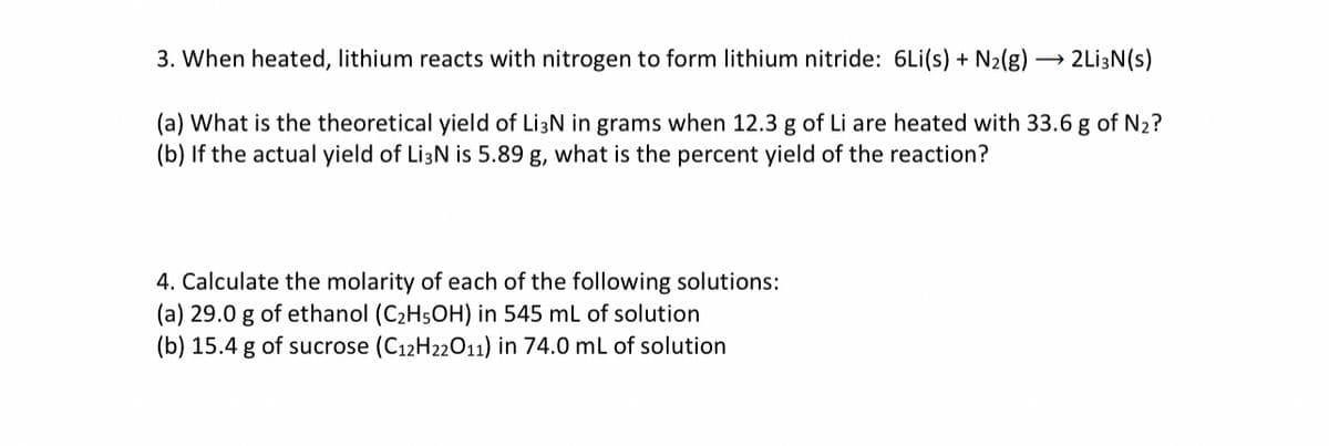 3. When heated, lithium reacts with nitrogen to form lithium nitride: 6Li(s) + N₂(g) →→→ 2Li3N (s)
(a) What is the theoretical yield of Li3N in grams when 12.3 g of Li are heated with 33.6 g of N₂?
(b) If the actual yield of Li3N is 5.89 g, what is the percent yield of the reaction?
4. Calculate the molarity of each of the following solutions:
(a) 29.0 g of ethanol (C₂H5OH) in 545 mL of solution
(b) 15.4 g of sucrose (C12H22011) in 74.0 mL of solution