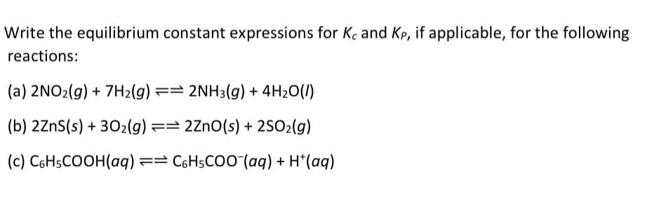 Write the equilibrium constant expressions for Kc and Kp, if applicable, for the following
reactions:
(a) 2NO₂(g) + 7H₂(g) == 2NH3(g) + 4H₂O(/)
(b) 2ZnS(s) + 302(g) == 2ZnO(s) + 2SO₂(g)
(c) C6H5COOH(aq) ==C6H5COO¯(aq) + H*(aq)
