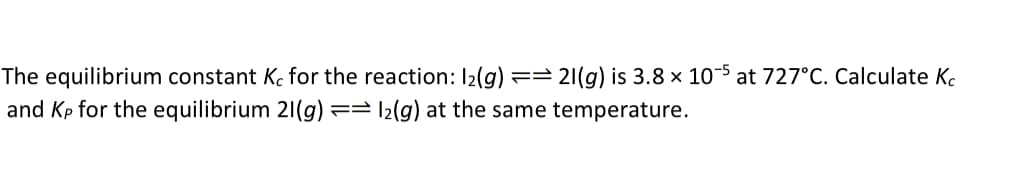 The equilibrium constant Kc for the reaction: 1₂(g) == 21(g) is 3.8 × 10-5 at 727°C. Calculate Kc
and Kp for the equilibrium 21(g):
12(g) at the same temperature.