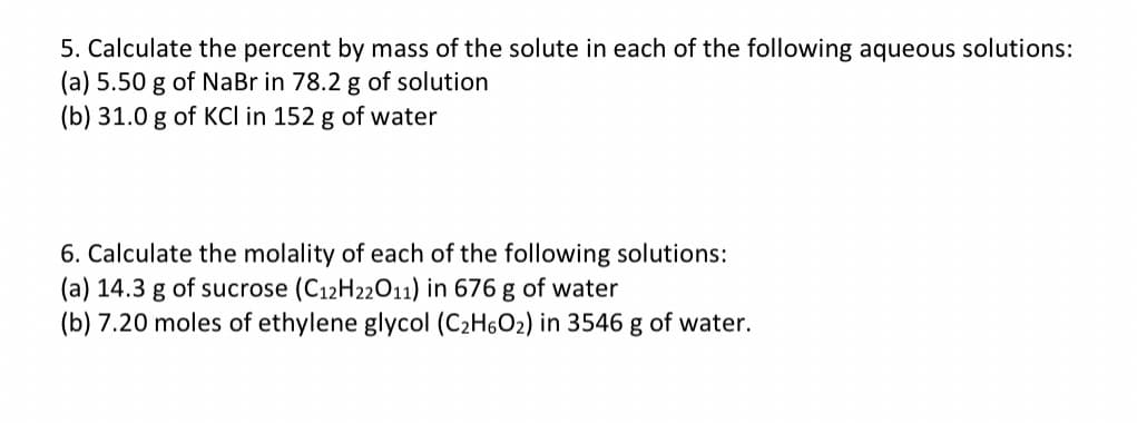 5. Calculate the percent by mass of the solute in each of the following aqueous solutions:
(a) 5.50 g of NaBr in 78.2 g of solution
(b) 31.0 g of KCl in 152 g of water
6. Calculate the molality of each of the following solutions:
(a) 14.3 g of sucrose (C12H22011) in 676 g of water
(b) 7.20 moles of ethylene glycol (C₂H6O₂) in 3546 g of water.