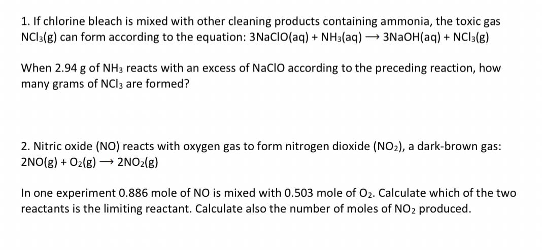 1. If chlorine bleach is mixed with other cleaning products containing ammonia, the toxic gas
NCI3(g) can form according to the equation: 3NaCIO(aq) + NH3(aq) →→→ 3NaOH(aq) + NCI3(g)
When 2.94 g of NH3 reacts with an excess of NaCIO according to the preceding reaction, how
many grams of NCI 3 are formed?
2. Nitric oxide (NO) reacts with oxygen gas to form nitrogen dioxide (NO₂), a dark-brown gas:
2NO(g) + O₂(g) →→→ 2NO₂(g)
In one experiment 0.886 mole of NO is mixed with 0.503 mole of O₂. Calculate which of the two
reactants is the limiting reactant. Calculate also the number of moles of NO2 produced.