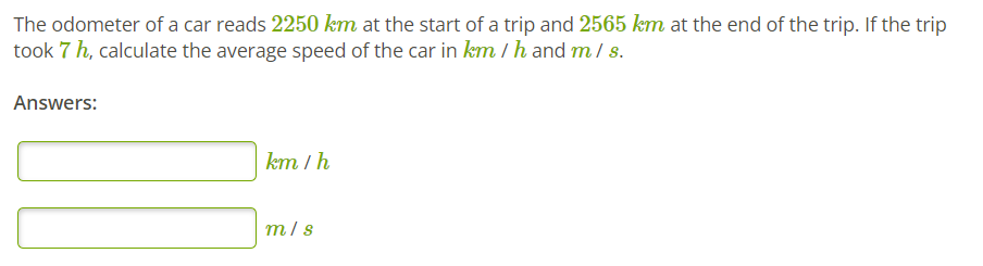 The odometer of a car reads 2250 km at the start of a trip and 2565 km at the end of the trip. If the trip
took 7 h, calculate the average speed of the car in km / h and m / s.
Answers:
km / h
m/s