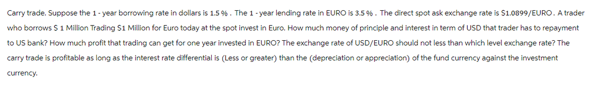 Carry trade. Suppose the 1-year borrowing rate in dollars is 1.5 % . The 1-year lending rate in EURO is 3.5 %. The direct spot ask exchange rate is $1.0899/EURO. A trader
who borrows $ 1 Million Trading $1 Million for Euro today at the spot invest in Euro. How much money of principle and interest in term of USD that trader has to repayment
to US bank? How much profit that trading can get for one year invested in EURO? The exchange rate of USD/EURO should not less than which level exchange rate? The
carry trade is profitable as long as the interest rate differential is (Less or greater) than the (depreciation or appreciation) of the fund currency against the investment
currency.