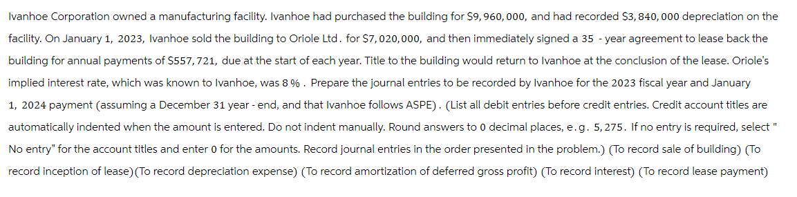 Ivanhoe Corporation owned a manufacturing facility. Ivanhoe had purchased the building for $9,960, 000, and had recorded $3,840,000 depreciation on the
facility. On January 1, 2023, Ivanhoe sold the building to Oriole Ltd. for $7,020,000, and then immediately signed a 35-year agreement to lease back the
building for annual payments of $557,721, due at the start of each year. Title to the building would return to Ivanhoe at the conclusion of the lease. Oriole's
implied interest rate, which was known to Ivanhoe, was 8%. Prepare the journal entries to be recorded by Ivanhoe for the 2023 fiscal year and January
1, 2024 payment (assuming a December 31 year - end, and that Ivanhoe follows ASPE). (List all debit entries before credit entries. Credit account titles are
automatically indented when the amount is entered. Do not indent manually. Round answers to 0 decimal places, e.g. 5, 275. If no entry is required, select "
No entry" for the account titles and enter 0 for the amounts. Record journal entries in the order presented in the problem.) (To record sale of building) (To
record inception of lease) (To record depreciation expense) (To record amortization of deferred gross profit) (To record interest) (To record lease payment)