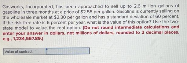 Gasworks, Incorporated, has been approached to sell up to 2.6 million gallons of
gasoline in three months at a price of $2.55 per gallon. Gasoline is currently selling on
the wholesale market at $2.30 per gallon and has a standard deviation of 60 percent.
If the risk-free rate is 6 percent per year, what is the value of this option? Use the two-
state model to value the real option. (Do not round intermediate calculations and
enter your answer in dollars, not millions of dollars, rounded to 2 decimal places,
e.g., 1,234,567.89.)
Value of contract
