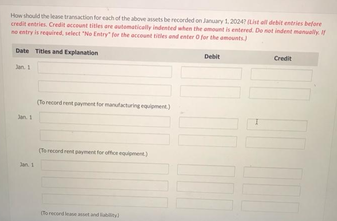 How should the lease transaction for each of the above assets be recorded on January 1, 2024? (List all debit entries before
credit entries. Credit account titles are automatically indented when the amount is entered. Do not indent manually. If
no entry is required, select "No Entry" for the account titles and enter O for the amounts.)
Date Titles and Explanation
Jan. 1
Jan. 1
Jan. 1
(To record rent payment for manufacturing equipment.)
(To record rent payment for office equipment.)
(To record lease asset and liability.)
Debit
Credit