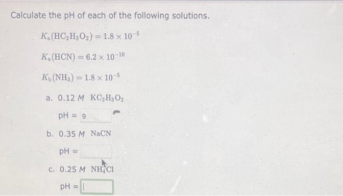 Calculate the pH of each of the following solutions.
K. (HC₂H₂O₂) = 1.8 x 10-5
K. (HCN) = 6.2 x 10-10
Kb (NH3) 1.8 x 10-5
a. 0.12 M KC₂H₂O₂
pH = 9
b. 0.35 M NaCN
pH =
C. 0.25 MINH CH
pH = =