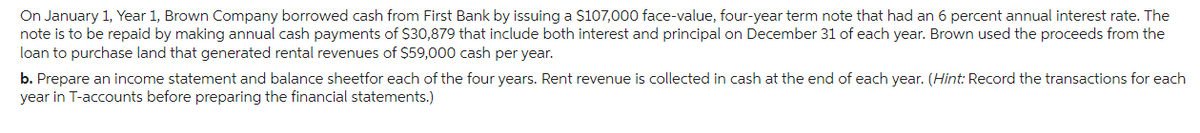 On January 1, Year 1, Brown Company borrowed cash from First Bank by issuing a $107,000 face-value, four-year term note that had an 6 percent annual interest rate. The
note is to be repaid by making annual cash payments of $30,879 that include both interest and principal on December 31 of each year. Brown used the proceeds from the
loan to purchase land that generated rental revenues of $59,000 cash per year.
b. Prepare an income statement and balance sheetfor each of the four years. Rent revenue is collected in cash at the end of each year. (Hint: Record the transactions for each
year in T-accounts before preparing the financial statements.)