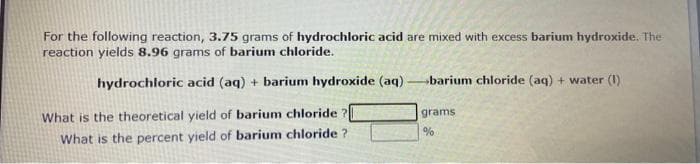 For the following reaction, 3.75 grams of hydrochloric acid are mixed with excess barium hydroxide. The
reaction yields 8.96 grams of barium chloride.
hydrochloric acid (aq) + barium hydroxide (aq)
What is the theoretical yield of barium chloride?
What is the percent yield of barium chloride?
barium chloride (aq) + water (1)
grams
%