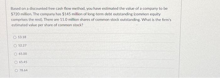 Based on a discounted free cash flow method, you have estimated the value of a company to be
$720 million. The company has $145 million of long-term debt outstanding (common equity
comprises the rest). There are 11.0 million shares of common stock outstanding. What is the firm's
estimated value per share of common stock?
13.18
52.27
65.00
65.45
O 78.64