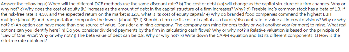Answer the following a) When will the different DCF methods use the same discount rate? b) The cost of debt (ka) will change as the capital structure of a firm changes. Why or
why not? c) Why does the cost of equity (k.) increase as the amount of debt in the capital structure of a firm increases? Why? d) Freebie Inc.'s common stock has a beta of 1.3. If
the risk-free rate is 4.5% and the expected return on the market is 12%, what is its cost of equity capital? e) Why do branded food companies command the highest EBIT
multiple (about 8) and transportation companies the lowest (about 3)? f) Should a firm use its cost of capital as a hurdle/discount rate to value all internal divisions? Why or why
not? g) An option can have more than one source of value. Consider a mining company. The company can mine for ores today or wait another year (or more) to mine. What real
options can you identify here? h) Do you consider dividend payments by the firm in calculating cash flows? Why or why not? i) Relative valuation is based on the principle of
"Law of One Price". Why or why not? j) The beta value of debt can be 0.8. Why or why not? k) Write down the CAPM equation and list its different components. 1) How is the
risk-free rate obtained?