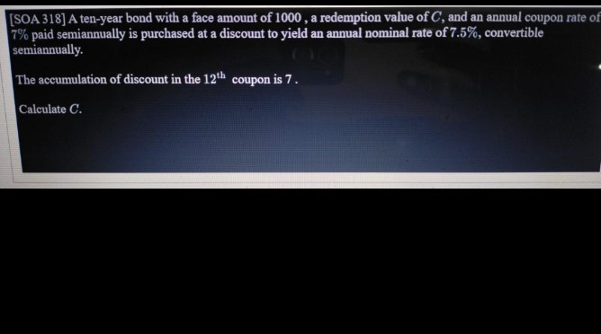 [SOA 318] A ten-year bond with a face amount of 1000, a redemption value of C, and an annual coupon rate of
7% paid semiannually is purchased at a discount to yield an annual nominal rate of 7.5%, convertible
semiannually.
The accumulation of discount in the 12th coupon is 7.
Calculate C.