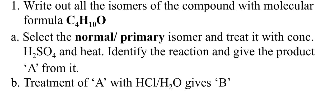 Write out all the isomers of the compound with molecular
formula C,H1,0
Select the normal/ primary isomer and treat it with conc.
H,SO, and heat. Identify the reaction and give the product
'A’ from it.
Treatment of 'A’ with HCl/H,0 gives 'B'
